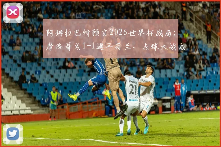 阿姆拉巴特预言2026世界杯战局:摩洛哥或1-1逼平荷兰,点球大战成为晋级关键看点