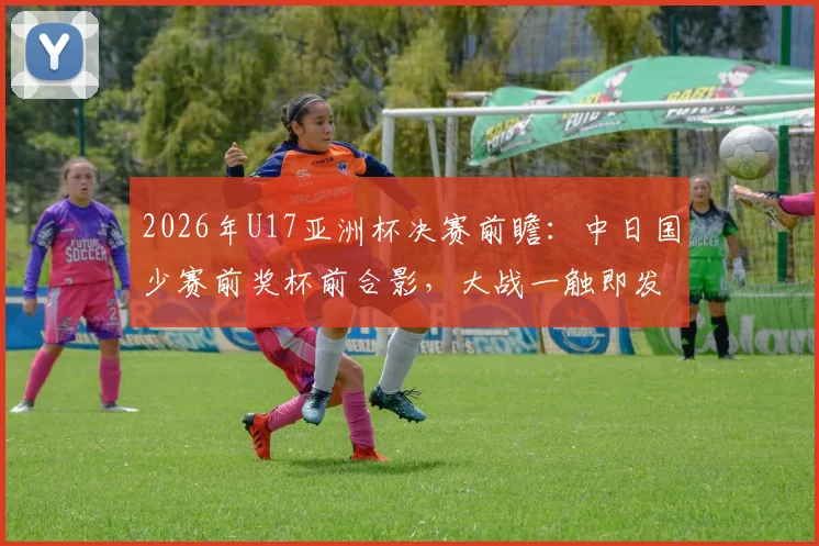2026年U17亚洲杯决赛前瞻：中日国少赛前奖杯前合影，大战一触即发，细节揭示双方心态