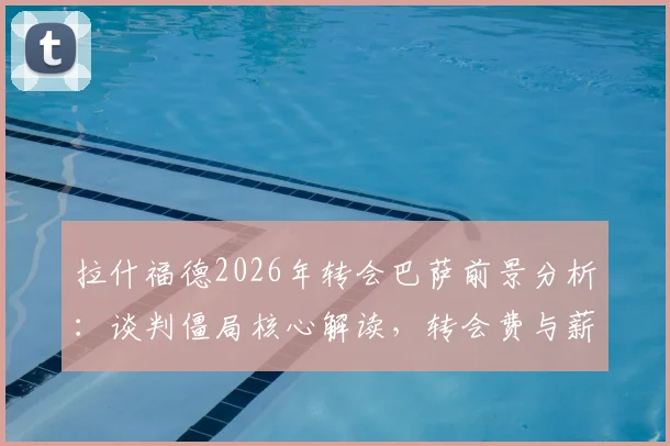 拉什福德2026年转会巴萨前景分析：谈判僵局核心解读，转会费与薪资成关键障碍