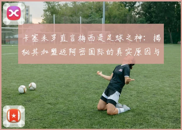 卡塞米罗直言梅西是足球之神：揭秘其加盟迈阿密国际的真实原因与对美职联的深远影响