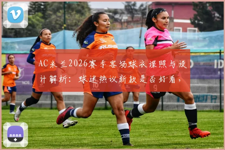 AC米兰2026赛季客场球衣谍照与设计解析:球迷热议新款是否好看,附发售时间与购买渠道指南