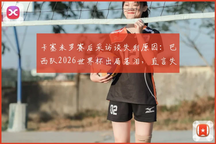 卡塞米罗赛后采访谈失利原因:巴西队2026世界杯出局落泪,直言失望但生活继续(附采访视频)