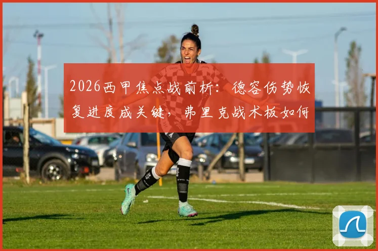 2026西甲焦点战前析：德容伤势恢复进度成关键，弗里克战术板如何倚重其中场核心作用？
