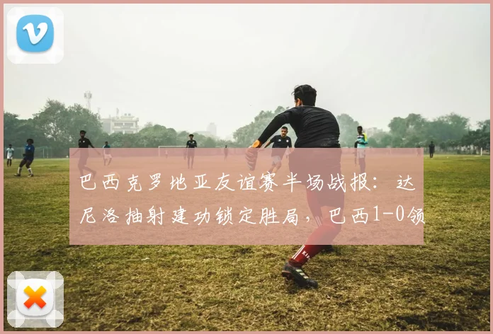 巴西克罗地亚友谊赛半场战报：达尼洛抽射建功锁定胜局，巴西1-0领先，附全场比赛回放与技战术分析